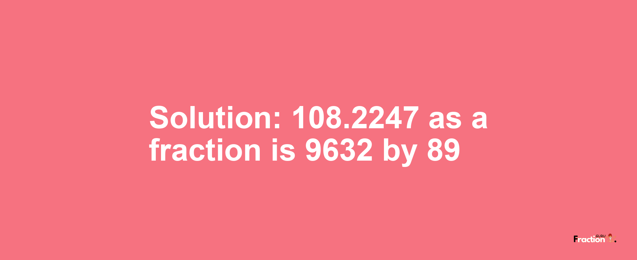 Solution:108.2247 as a fraction is 9632/89